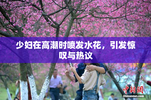 少妇在高潮时喷发水花，引发惊叹与热议