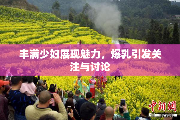 丰满少妇展现魅力，爆乳引发关注与讨论