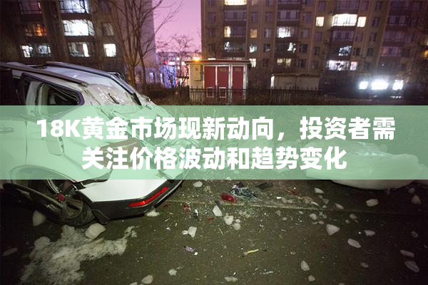 18K黄金市场现新动向，投资者需关注价格波动和趋势变化