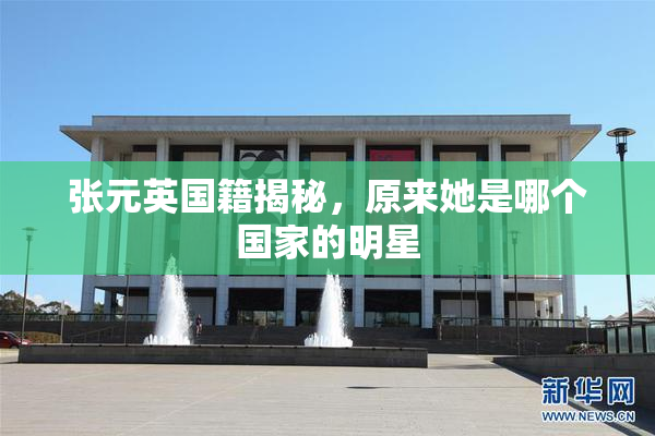 张元英国籍揭秘，原来她是哪个国家的明星