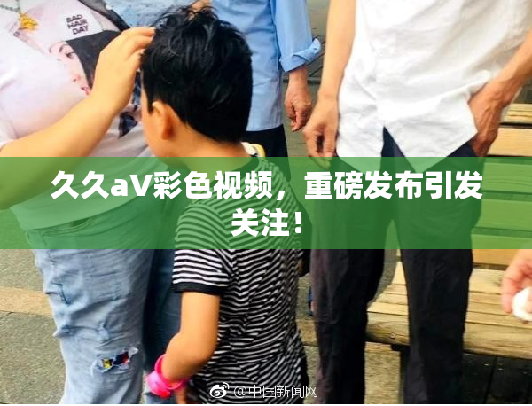 久久aV彩色视频，重磅发布引发关注！