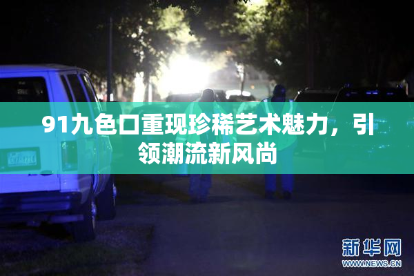 91九色口重现珍稀艺术魅力，引领潮流新风尚