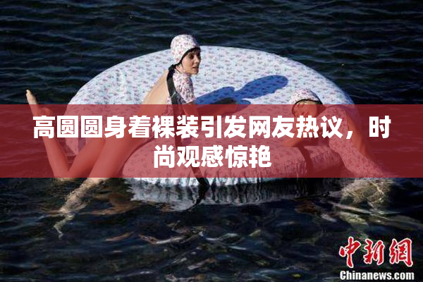 高圆圆身着裸装引发网友热议，时尚观感惊艳