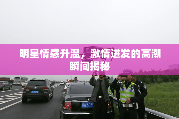 明星情感升温，激情迸发的高潮瞬间揭秘