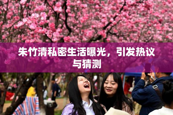 朱竹清私密生活曝光，引发热议与猜测