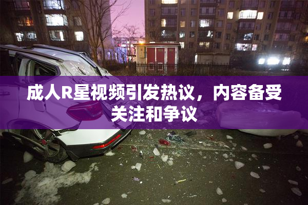 成人R星视频引发热议，内容备受关注和争议