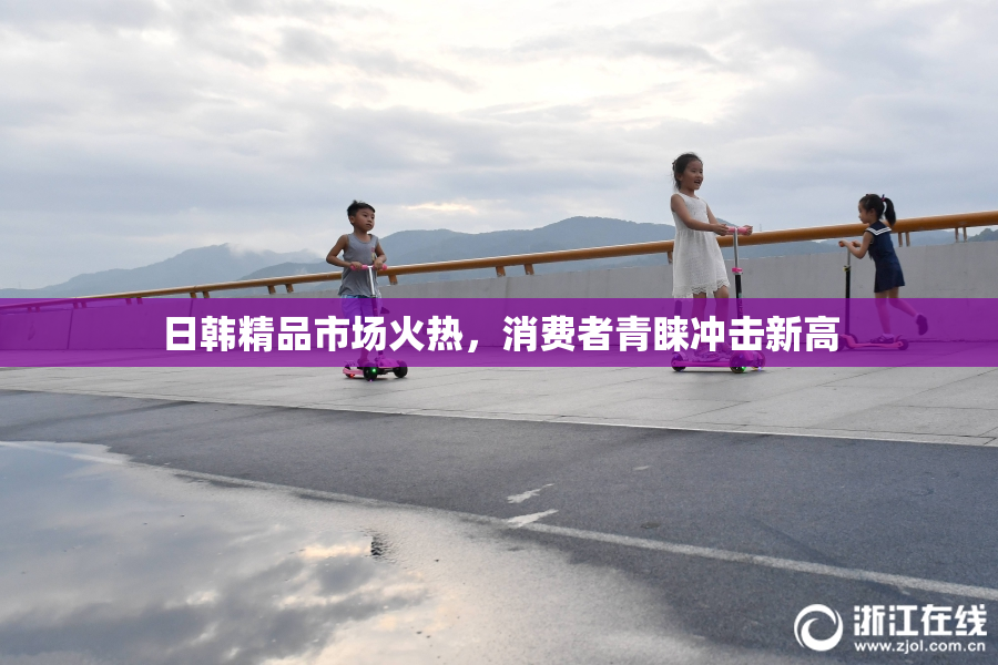 日韩精品市场火热，消费者青睐冲击新高