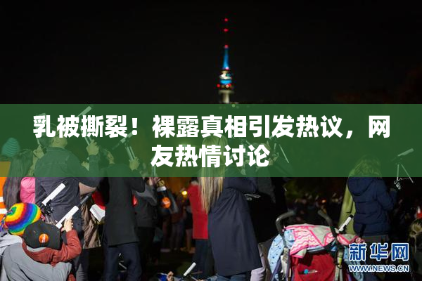 乳被撕裂！裸露真相引发热议，网友热情讨论