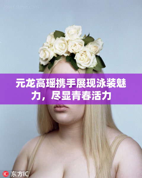 元龙高瑶携手展现泳装魅力，尽显青春活力