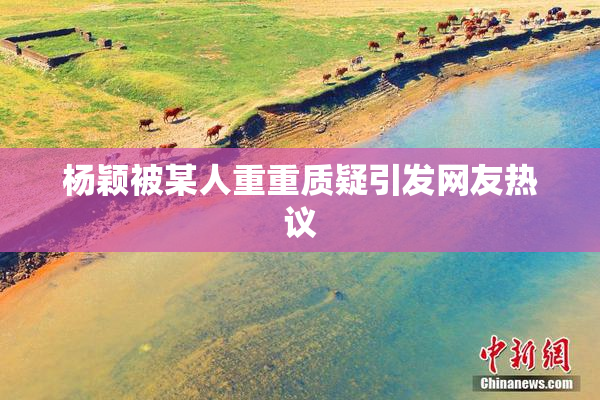 杨颖被某人重重质疑引发网友热议