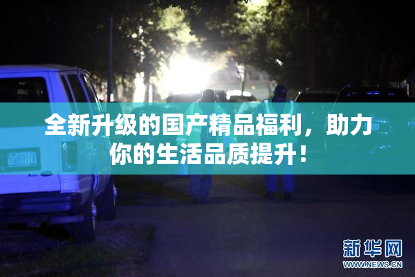 全新升级的国产精品福利，助力你的生活品质提升！