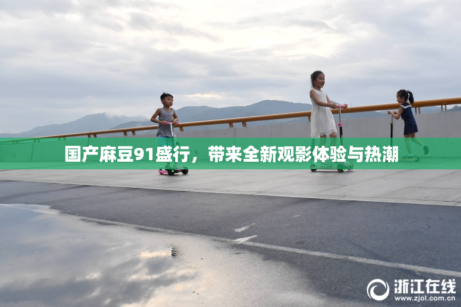 国产麻豆91盛行，带来全新观影体验与热潮