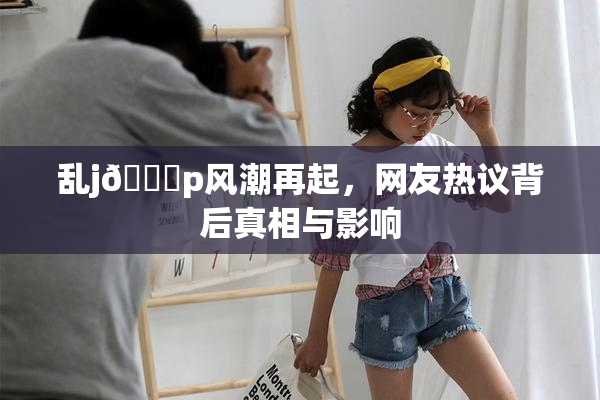 乱j🈚p风潮再起，网友热议背后真相与影响