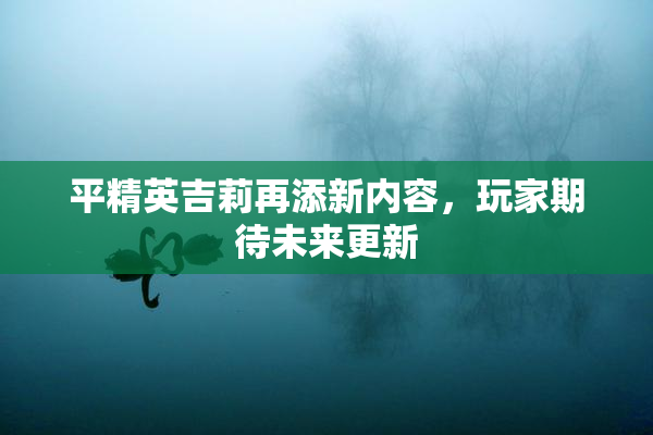 平精英吉莉再添新内容，玩家期待未来更新