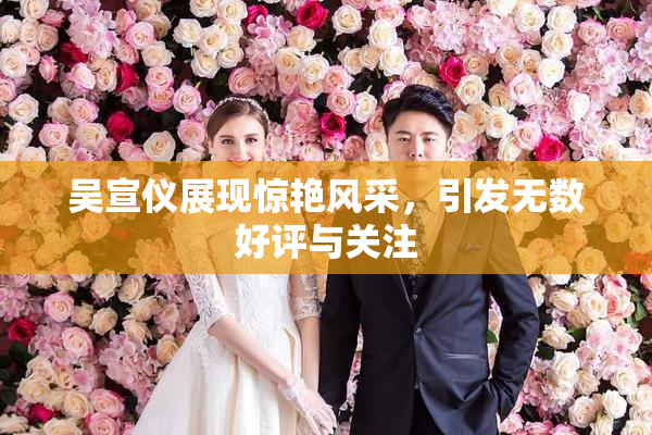 吴宣仪展现惊艳风采，引发无数好评与关注