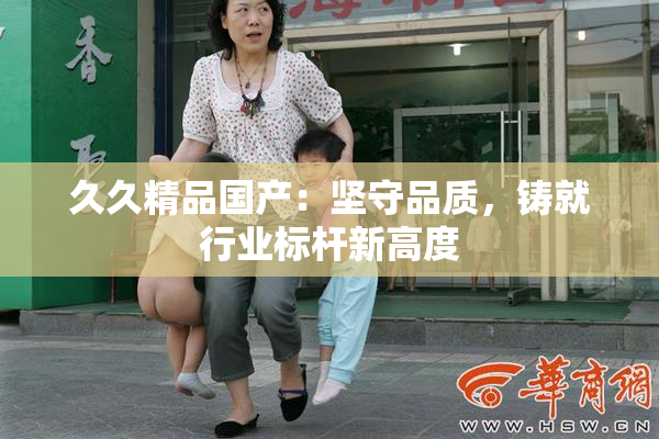 久久精品国产：坚守品质，铸就行业标杆新高度