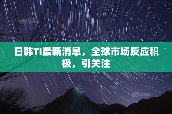 日韩TI最新消息，全球市场反应积极，引关注