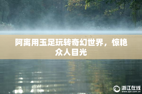 阿离用玉足玩转奇幻世界，惊艳众人目光