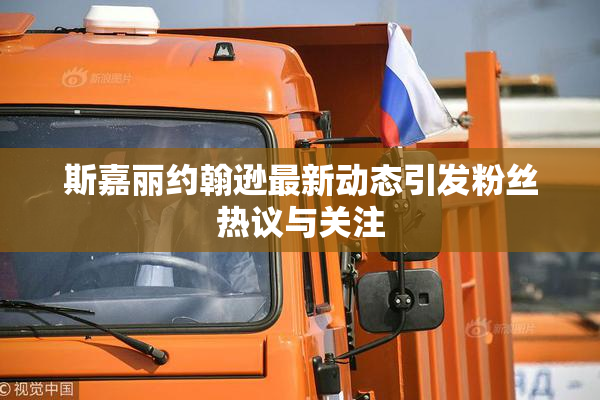 斯嘉丽约翰逊最新动态引发粉丝热议与关注
