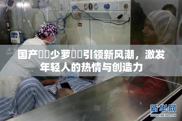 国产❌‌少萝❌‌引领新风潮，激发年轻人的热情与创造力