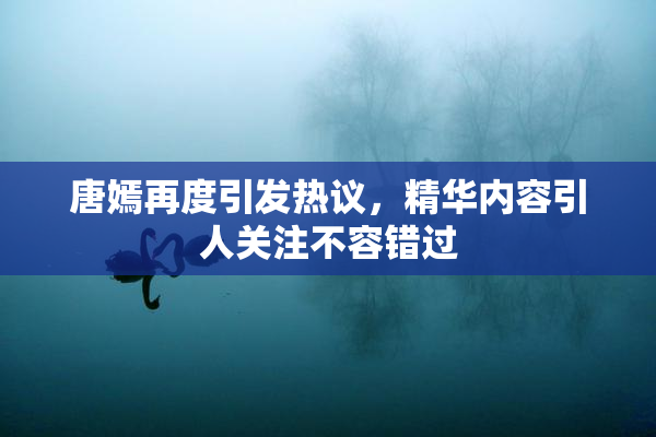 唐嫣再度引发热议，精华内容引人关注不容错过