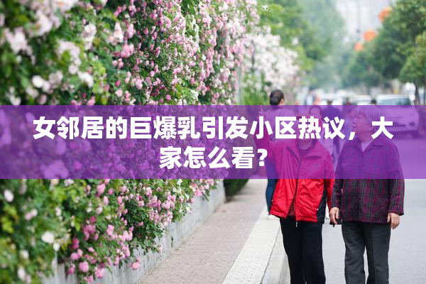 女邻居的巨爆乳引发小区热议，大家怎么看？