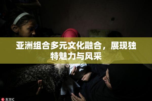 亚洲组合多元文化融合，展现独特魅力与风采