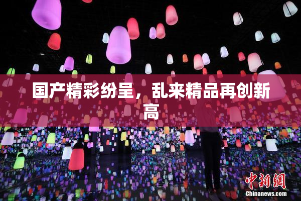 国产精彩纷呈，乱来精品再创新高