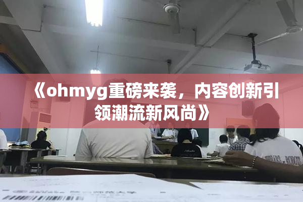 《ohmyg重磅来袭，内容创新引领潮流新风尚》
