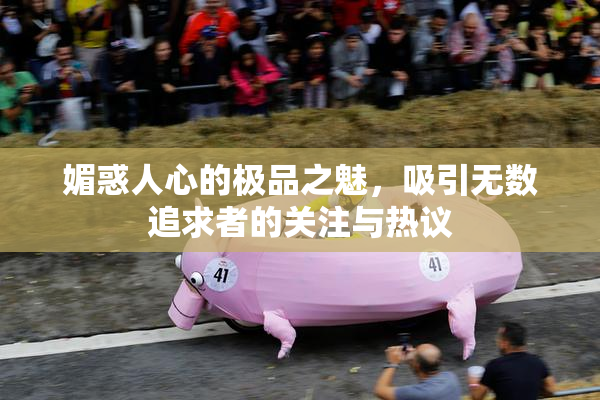 媚惑人心的极品之魅，吸引无数追求者的关注与热议