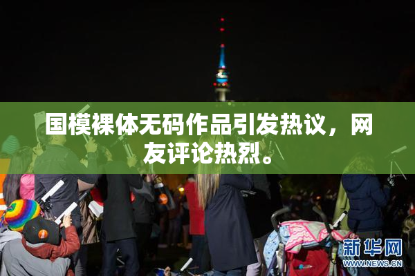 国模裸体无码作品引发热议，网友评论热烈。