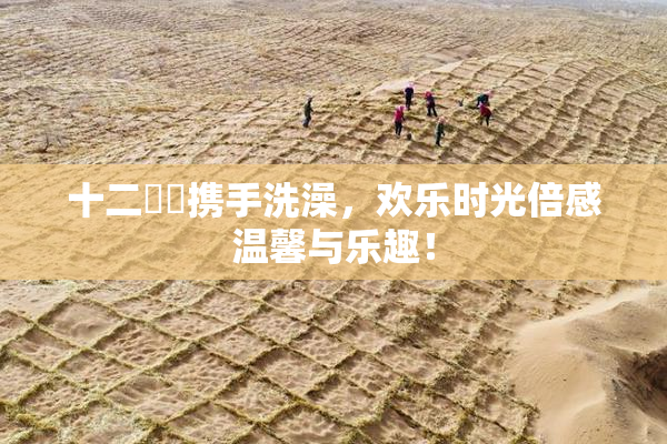 十二妺妺携手洗澡，欢乐时光倍感温馨与乐趣！
