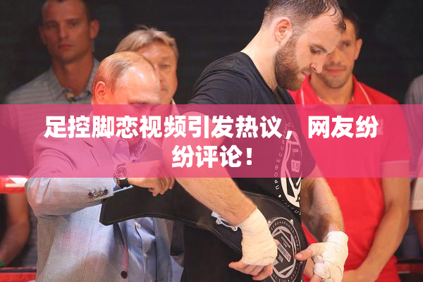 足控脚恋视频引发热议，网友纷纷评论！
