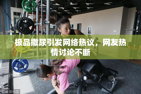 极品撒尿引发网络热议，网友热情讨论不断