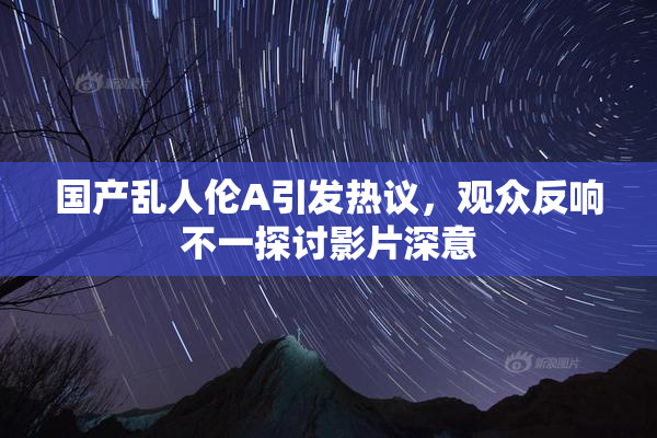 国产乱人伦A引发热议，观众反响不一探讨影片深意