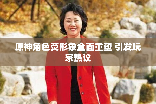 原神角色荧形象全面重塑 引发玩家热议