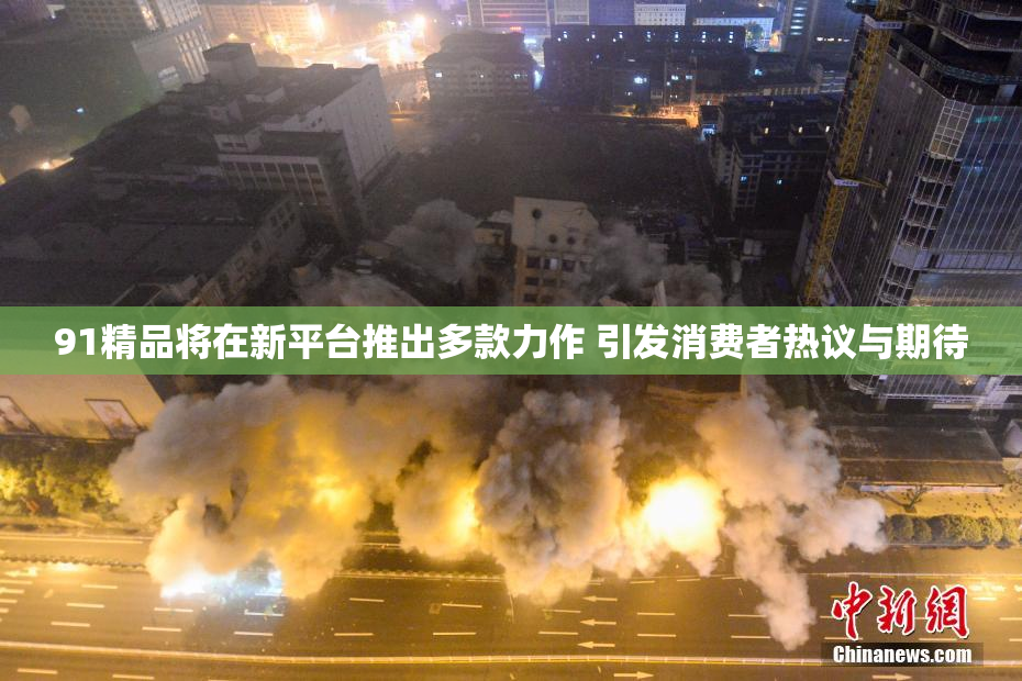 91精品将在新平台推出多款力作 引发消费者热议与期待