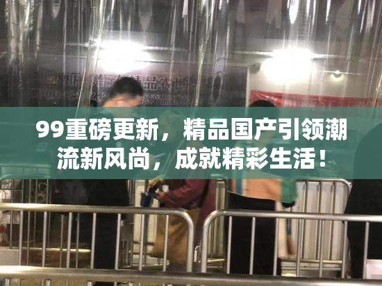 99重磅更新，精品国产引领潮流新风尚，成就精彩生活！