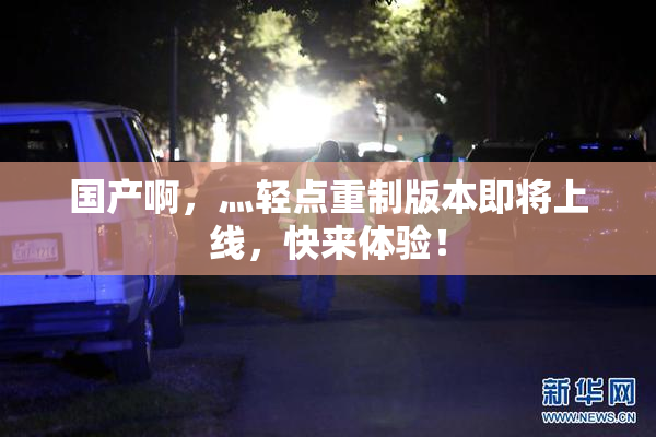国产啊，灬轻点重制版本即将上线，快来体验！