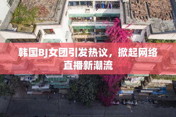韩国BJ女团引发热议，掀起网络直播新潮流