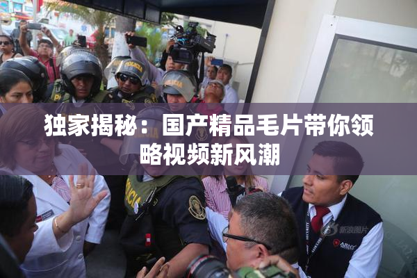 独家揭秘：国产精品毛片带你领略视频新风潮