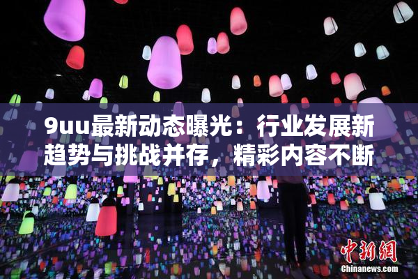 9uu最新动态曝光：行业发展新趋势与挑战并存，精彩内容不断更新！