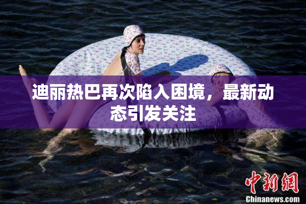 迪丽热巴再次陷入困境，最新动态引发关注